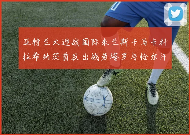 亚特兰大迎战国际米兰斯卡马卡科拉希纳茨首发出战劳塔罗与恰尔汗奥卢